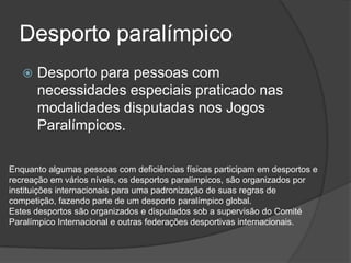 Desporto paralímpico
 Desporto para pessoas com
necessidades especiais praticado nas
modalidades disputadas nos Jogos
Paralímpicos.
Enquanto algumas pessoas com deficiências físicas participam em desportos e
recreação em vários níveis, os desportos paralímpicos, são organizados por
instituições internacionais para uma padronização de suas regras de
competição, fazendo parte de um desporto paralímpico global.
Estes desportos são organizados e disputados sob a supervisão do Comité
Paralímpico Internacional e outras federações desportivas internacionais.
 