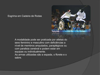 Esgrima em Cadeira de Rodas
A modalidade pode ser praticada por atletas do
sexo feminino e masculino com deficiências a
nível de membros amputados, paraplégicos ou
com paralisia cerebral e podem estar em
equipas ou individualmente.
As armas utilizadas são a espada, o florete e o
sabre.
 