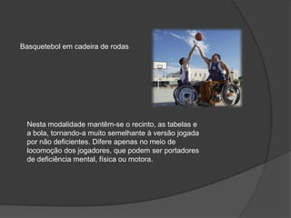 Basquetebol em cadeira de rodas
Nesta modalidade mantêm-se o recinto, as tabelas e
a bola, tornando-a muito semelhante à versão jogada
por não deficientes. Difere apenas no meio de
locomoção dos jogadores, que podem ser portadores
de deficiência mental, física ou motora.
 