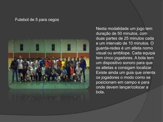 Futebol de 5 para cegos
Nesta modalidade um jogo tem
duração de 50 minutos, com
duas partes de 25 minutos cada
e um intervalo de 10 minutos. O
guarda-redes é um atleta nomo
visual ou ambliope. Cada equipa
tem cinco jogadores. A bola tem
um dispositivo sonoro para que
os atletas a consigam localizar.
Existe ainda um guia que orienta
os jogadores o modo como se
posicionam em campo e para
onde devem lançar/colocar a
bola.
 