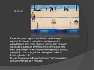 Goalball
Especifico para cegos e amblíopes, praticado por
equipas femininas e masculinas de 3 elementos.
A modalidade tem como objetivo marcar golo na baliza
da equipa adversária arremessando com a mão uma
bola, que contém no seu interior um dispositivo sonoro,
através do qual os jogadores conseguem saber a
localização da bola.
O jogo decorre com dois períodos de 7 minutos cada e
com um intervalo de 4 minutos.
 