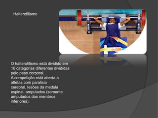 O halterofilismo está dividido em
10 categorias diferentes divididas
pelo peso corporal.
A competição está aberta a
atletas com paralisia
cerebral, lesões da medula
espinal, amputados (somente
amputados dos membros
inferiores).
Halterofilismo
 
