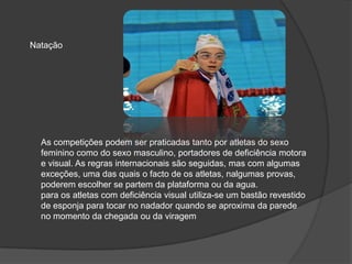 As competições podem ser praticadas tanto por atletas do sexo
feminino como do sexo masculino, portadores de deficiência motora
e visual. As regras internacionais são seguidas, mas com algumas
exceções, uma das quais o facto de os atletas, nalgumas provas,
poderem escolher se partem da plataforma ou da agua.
para os atletas com deficiência visual utiliza-se um bastão revestido
de esponja para tocar no nadador quando se aproxima da parede
no momento da chegada ou da viragem
Natação
 