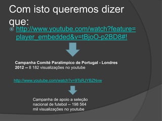 Com isto queremos dizer
que:
 http://www.youtube.com/watch?feature=
player_embedded&v=tBjoO-p2BD8#!
Campanha Comité Paralímpico de Portugal - Londres
2012 -- 8 182 visualizações no youtube
http://www.youtube.com/watch?v=9TsRJYBZNvw
Campanha de apoio a seleção
nacional de futebol -- 198 564
mil visualizações no youtube
 