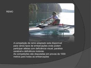 A competição de remo adaptado esta disponível
para vários tipos de embarcações onde podem
participar atletas com deficiência visual, paralisia
cerebral e deficiência motoras.
As competições são disputadas em provas de 1000
metros para todas as embarcações
REMO
 