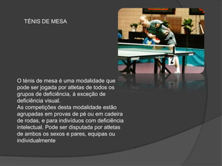 O ténis de mesa é uma modalidade que
pode ser jogada por atletas de todos os
grupos de deficiência, á exceção de
deficiência visual.
As competições desta modalidade estão
agrupadas em provas de pé ou em cadeira
de rodas, e para indivíduos com deficiência
intelectual. Pode ser disputada por atletas
de ambos os sexos e pares, equipas ou
individualmente
TÉNIS DE MESA
 
