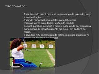 Esta desporto põe á prova as capacidades de precisão, força
e concentração.
Estando disponível para atletas com deficiência
motoras, como amputados, lesões da medula
espinal, paralisia cerebral e outras, pode ainda ser disputada
por equipas ou individualmente em pé ou em cadeira de
rodas.
o alvo tem 122 centímetros de diâmetro e esta situado a 70
metros de distancia do atirador
TIRO COM ARCO
 