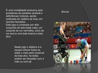 É uma modalidade exclusiva para
portadores de paralisia cerebral e
deficiências motoras, sendo
praticada em cadeira de rosa, em
recintos fechados.
Este jogo é composto por dois
conjuntos de seis bolas cada, um
conjunto de cor vermelha, outro de
cor azul e uma bola branca a bola
alvo.
Boccia
Neste jogo o objetivo é a
equipa colocar todas as
bolas o mais perto possível
da bola alvo. As bolas
podem ser lançadas com a
mão ou com pé
 
