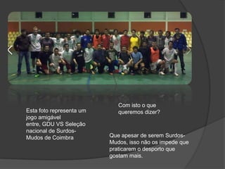Esta foto representa um
jogo amigável
entre, GDU VS Seleção
nacional de Surdos-
Mudos de Coimbra
Com isto o que
queremos dizer?
Que apesar de serem Surdos-
Mudos, isso não os impede que
praticarem o desporto que
gostam mais.
 