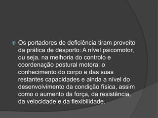  Os portadores de deficiência tiram proveito
da prática de desporto: A nível psicomotor,
ou seja, na melhoria do controlo e
coordenação postural motora: o
conhecimento do corpo e das suas
restantes capacidades e ainda a nível do
desenvolvimento da condição física, assim
como o aumento da força, da resistência,
da velocidade e da flexibilidade.
 