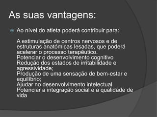 As suas vantagens:
 Ao nível do atleta poderá contribuir para:
A estimulação de centros nervosos e de
estruturas anatómicas lesadas, que poderá
acelerar o processo terapêutico.
Potenciar o desenvolvimento cognitivo
Redução dos estados de irritabilidade e
agressividade;
Produção de uma sensação de bem-estar e
equilíbrio;
Ajudar no desenvolvimento intelectual
Potenciar a integração social e a qualidade de
vida
 