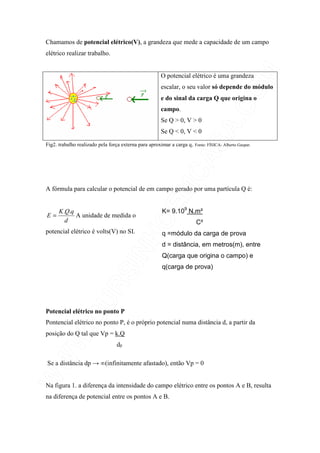 Chamamos de potencial elétrico(V), a grandeza que mede a capacidade de um campo
elétrico realizar trabalho.
O potencial elétrico é uma grandeza
escalar, o seu valor só depende do módulo
e do sinal da carga Q que origina o
campo.
Se Q > 0, V > 0
Se Q < 0, V < 0
Fig2. trabalho realizado pela força externa para aproximar a carga q. Fonte: FÍSICA- Alberto Gaspar.
A fórmula para calcular o potencial de em campo gerado por uma partícula Q é:
d
qQK
E
..
= A unidade de medida o
potencial elétrico é volts(V) no SI.
K= 9.109
N.m²
C²
q =módulo da carga de prova
d = distância, em metros(m), entre
Q(carga que origina o campo) e
q(carga de prova)
Potencial elétrico no ponto P
Pontencial elétrico no ponto P, é o próprio potencial numa distância d, a partir da
posição do Q tal que Vp = k.Q
dp
Se a distância dp → ∞(infinitamente afastado), então Vp = 0
Na figura 1. a diferença da intensidade do campo elétrico entre os pontos A e B, resulta
na diferença de potencial entre os pontos A e B.
 