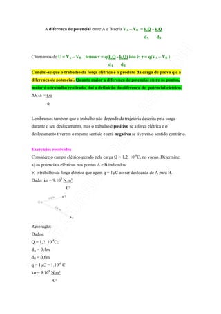 A diferença de potencial entre A e B seria VA – VB = k.Q - k.Q
dA dB
Chamamos de U = VA – VB , temos τ = q(k.Q - k.Q) isto é: τ = q(VA – VB )
dA dB
Conclui-se que o trabalho da força elétrica é o produto da carga de prova q e a
diferença de potencial. Quanto maior a diferença de potencial entre os pontos,
maior é o trabalho realizado, daí a definição da diferença de potencial elétrico.
∆VAB = τAB
q
Lembramos também que o trabalho não depende da trajetória descrita pela carga
durante o seu deslocamento, mas o trabalho é positivo se a força elétrica e o
deslocamento tiverem o mesmo sentido e será negativa se tiverem o sentido contrário.
Exercícios resolvidos
Considere o campo elétrico gerado pela carga Q = 1,2. 10-8
C, no vácuo. Determine:
a) os potenciais elétricos nos pontos A e B indicados.
b) o trabalho da força elétrica que agem q = 1µC ao ser deslocada de A para B.
Dado: ko = 9.109
N.m²
C²
Resolução:
Dados:
Q = 1,2. 10-8
C;
dA = 0,4m
dB = 0,6m
q = 1µC = 1.10-6
C
ko = 9.109
N.m²
C²
 