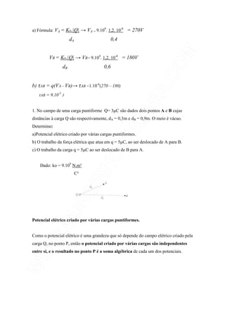 a) Fórmula: VA = Ko.|Q| → VA = 9.109
. 1,2. 10-8
= 270V
dA 0,4
VB = Ko.|Q| → VB= 9.109
. 1,2. 10-8
= 180V
dB 0,6
b) τAB = q(VA – VB)→ τAB =1.10-6
(270 – 180)
τAB = 9.10-5
J
1. No campo de uma carga puntiforme Q= 3µC são dados dois pontos A e B cujas
distâncias à carga Q são respectivamente, dA = 0,3m e dB = 0,9m. O meio é vácuo.
Determine:
a)Potencial elétrico criado por várias cargas puntiformes.
b) O trabalho da força elétrica que atua em q = 5µC, ao ser deslocado de A para B.
c) O trabalho da carga q = 5µC ao ser deslocado de B para A.
Dado: ko = 9.109
N.m²
C²
Potencial elétrico criado por várias cargas puntiformes.
Como o potencial elétrico é uma grandeza que só depende do campo elétrico criado pela
carga Q, no ponto P, então o potencial criado por várias cargas são independentes
entre si, e o resultado no ponto P é a soma algébrica de cada um dos potenciais.
 