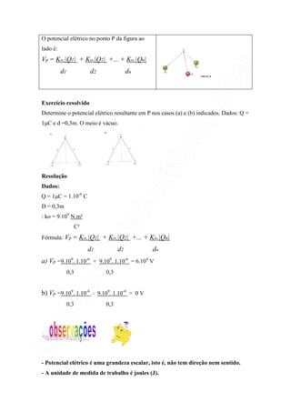 O potencial elétrico no ponto P da figura ao
lado é:
Vp = Ko.|Q1| + Ko.|Q2| +... + Ko.|Qn|
d1 d2 dn
Exercício resolvido
Determine o potencial elétrico resultante em P nos casos (a) e (b) indicados. Dados: Q =
1µC e d =0,3m. O meio é vácuo.
Resolução
Dados:
Q = 1µC = 1.10-6
C
D = 0,3m
: ko = 9.109
N.m²
C²
Fórmula: Vp = Ko.|Q1| + Ko.|Q2| +... + Ko.|Qn|
d1 d2 dn
a) Vp =9.109
. 1.10-6
+ 9.109
. 1.10-6
= 6.104
V
0,3 0,3
b) Vp =9.109
. 1.10-6
- 9.109
. 1.10-6
= 0 V
0,3 0,3
- Potencial elétrico é uma grandeza escalar, isto é, não tem direção nem sentido.
- A unidade de medida de trabalho é joules (J).
 