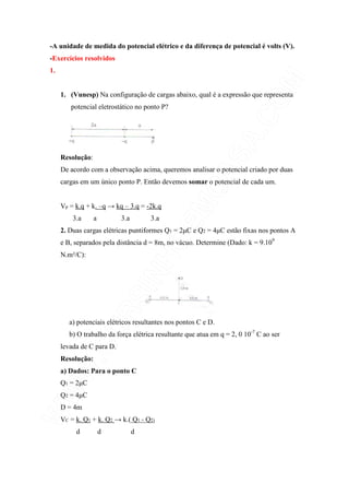-A unidade de medida do potencial elétrico e da diferença de potencial é volts (V).
-Exercícios resolvidos
1.
1. (Vunesp) Na configuração de cargas abaixo, qual é a expressão que representa
potencial eletrostático no ponto P?
Resolução:
De acordo com a observação acima, queremos analisar o potencial criado por duas
cargas em um único ponto P. Então devemos somar o potencial de cada um.
Vp = k.q + k. –q → kq – 3.q = -2k.q
3.a a 3.a 3.a
2. Duas cargas elétricas puntiformes Q1 = 2µC e Q2 = 4µC estão fixas nos pontos A
e B, separados pela distância d = 8m, no vácuo. Determine (Dado: k = 9.109
N.m²/C):
a) potenciais elétricos resultantes nos pontos C e D.
b) O trabalho da força elétrica resultante que atua em q = 2, 0 10-7
C ao ser
levada de C para D.
Resolução:
a) Dados: Para o ponto C
Q1 = 2µC
Q2 = 4µC
D = 4m
VC = k. Q1 + k. Q2 → k.( Q1 + Q2)
d d d
 