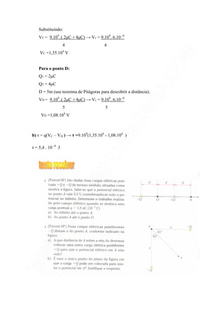 Substituindo:
VC = 9.109
.( 2µC + 4µC) → Vc = 9.109
. 6.10 -6
4 4
VC =1,35.104
V
Para o ponto D:
Q1 = 2µC
Q2 = 4µC
D = 5m (use teorema de Pitágoras para descobrir a distância).
VD = 9.109
.( 2µC + 4µC) → Vc = 9.109
. 6.10 -6
5 5
VD =1,08.104
V
b) τ = q(VC – VD ) → τ =9.109
(1,35.104
- 1,08.104
)
τ = 5,4 . 10 -4
J
 