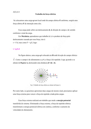 AULA 8
Trabalho da força elétrica
Se colocarmos uma carga q num local onde há campo elétrico E uniforme, surgirá uma
força elétrica F de interação entre eles.
Essa carga pode sofrer um deslocamento d, de direção do campo e de sentido
conforme o sinal da carga.
Em Mecânica, aprendemos que trabalho (τ ) é o produto da força pelo
deslocamento causado por essa força, isto é:
τ = F.d, mas como F = q.E, logo:
τ =q.E.d
Na figura abaixo, uma carga q é colocado em B onde há ação do campo elétrico
→
E . Como o campo é de afastamento e q>0, a força é de repulsão. Logo, q tende a se
afastar de B para A, deslocando uma distância d= dB - dA
Fig 1.Trabalho da força elétrica ao afastar de B para A.
Por outro lado, se quisermos aproximar duas cargas de mesmo sinal, precisamos aplicar
uma força externa para vencer a força de repulsão criada pelas cargas.
Essa força externa realizará um trabalho que mede a energia potencial
transferida do sistema. Eliminando a força externa, a força de repulsão elétrica
transformará a energia potencial elétrica em cinética, conforme o aumento da
velocidade de afastamento.
 