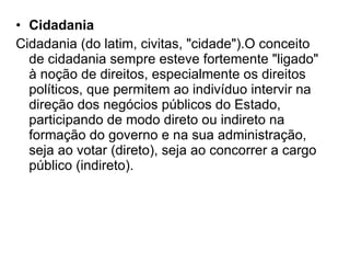 Cidadania Cidadania (do latim, civitas, "cidade").O conceito de cidadania sempre esteve fortemente "ligado" à noção de direitos, especialmente os direitos políticos, que permitem ao indivíduo intervir na direção dos negócios públicos do Estado, participando de modo direto ou indireto na formação do governo e na sua administração, seja ao votar (direto), seja ao concorrer a cargo público (indireto).  