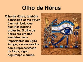 Olho de Hórus
Olho de Hórus, também
conhecido como udyat,
é um símbolo que
significa poder e
proteção. O olho de
hórus era um dos
amuletos mais
importantes no Egito
Antigo, e eram usados
como representação
de força, vigor,
segurança e saúde.
 