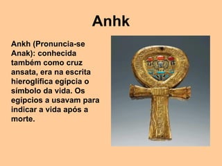 Anhk
Ankh (Pronuncia-se
Anak): conhecida
também como cruz
ansata, era na escrita
hieroglífica egípcia o
símbolo da vida. Os
egípcios a usavam para
indicar a vida após a
morte.
 
