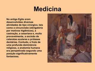 Medicina
No antigo Egito eram
desenvolvidas diversas
atividades de tipo cirúrgico, tais
como a circuncisão (obrigatória
por motivos higiênicos), a
castração, a cesariana e, muito
provavelmente, a excisão de
cataratas oculares e próteses
dentárias. Contudo, e fruto de
uma profunda dominância
religiosa, a anatomia humana
era perspetivada segundo uma
posição significativamente
fantasiosa.
 