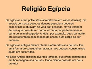 Religião Egípcia
Os egípcios eram politeístas (acreditavam em vários deuses). De
acordo com este povo, os deuses possuíam poderes
específicos e atuavam na vida das pessoas. Havia também
deuses que possuíam o corpo formado por parte humana e
parte de animal sagrado. Anúbis, por exemplo, deus da morte,
era representado com cabeça de chacal num corpo de ser
humano.
Os egípcios antigos faziam rituais e oferendas aos deuses. Era
uma forma de conseguirem agradar aos deuses, conseguindo
ajuda em suas vidas.
No Egito Antigo existiam diversos templos, que eram construídos
em homenagem aos deuses. Cada cidade possuía um deus
protetor
 