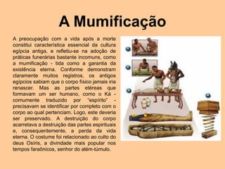 A Mumificação
A preocupação com a vida após a morte
constitui característica essencial da cultura
egípcia antiga, e refletiu-se na adoção de
práticas funerárias bastante incomuns, como
a mumificação - tida como a garantia da
existência eterna. Conforme demonstram
claramente muitos registros, os antigos
egípcios sabiam que o corpo físico jamais iria
renascer. Mas as partes etéreas que
formavam um ser humano, como o Ká -
comumente traduzido por “espírito” -
precisavam se identificar por completo com o
corpo ao qual pertenciam. Logo, este deveria
ser preservado. A destruição do corpo
acarretava a destruição das partes espirituais
e, consequentemente, a perda da vida
eterna. O costume foi relacionado ao culto do
deus Osíris, a divindade mais popular nos
tempos faraônicos, senhor do além-túmulo.
 