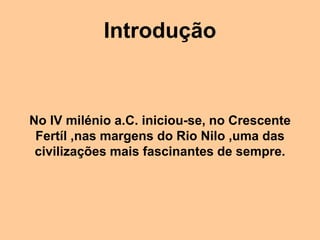 Introdução
No IV milénio a.C. iniciou-se, no Crescente
Fertíl ,nas margens do Rio Nilo ,uma das
civilizações mais fascinantes de sempre.
 