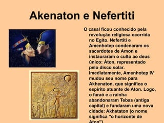 Akenaton e Nefertiti
O casal ficou conhecido pela
revolução religiosa ocorrida
no Egito. Nefertiti e
Amenhotep condenaram os
sacerdotes de Amon e
instauraram o culto ao deus
único: Áton, representado
pelo disco solar.
Imediatamente, Amenhotep IV
mudou seu nome para
Akhenaton, que significa o
espírito atuante de Aton. Logo,
o faraó e a rainha
abandonaram Tebas (antiga
capital) e fundaram uma nova
cidade: Akhetaton (o nome
significa ''o horizonte de
 