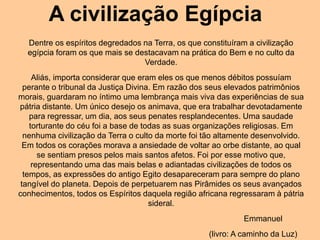 A civilização Egípcia
Dentre os espíritos degredados na Terra, os que constituíram a civilização
egípcia foram os que mais se destacavam na prática do Bem e no culto da
Verdade.
Aliás, importa considerar que eram eles os que menos débitos possuíam
perante o tribunal da Justiça Divina. Em razão dos seus elevados patrimônios
morais, guardaram no íntimo uma lembrança mais viva das experiências de sua
pátria distante. Um único desejo os animava, que era trabalhar devotadamente
para regressar, um dia, aos seus penates resplandecentes. Uma saudade
torturante do céu foi a base de todas as suas organizações religiosas. Em
nenhuma civilização da Terra o culto da morte foi tão altamente desenvolvido.
Em todos os corações morava a ansiedade de voltar ao orbe distante, ao qual
se sentiam presos pelos mais santos afetos. Foi por esse motivo que,
representando uma das mais belas e adiantadas civilizações de todos os
tempos, as expressões do antigo Egito desapareceram para sempre do plano
tangível do planeta. Depois de perpetuarem nas Pirâmides os seus avançados
conhecimentos, todos os Espíritos daquela região africana regressaram à pátria
sideral.
Emmanuel
(livro: A caminho da Luz)
 