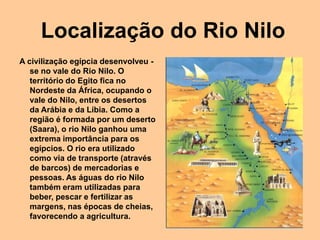 Localização do Rio Nilo
A civilização egípcia desenvolveu -
se no vale do Rio Nilo. O
território do Egito fica no
Nordeste da África, ocupando o
vale do Nilo, entre os desertos
da Arábia e da Líbia. Como a
região é formada por um deserto
(Saara), o rio Nilo ganhou uma
extrema importância para os
egípcios. O rio era utilizado
como via de transporte (através
de barcos) de mercadorias e
pessoas. As águas do rio Nilo
também eram utilizadas para
beber, pescar e fertilizar as
margens, nas épocas de cheias,
favorecendo a agricultura.
 