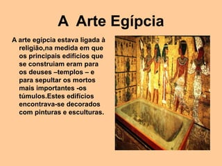 A Arte Egípcia
A arte egípcia estava ligada à
religião,na medida em que
os principais edifícios que
se construiam eram para
os deuses –templos – e
para sepultar os mortos
mais importantes -os
túmulos.Estes edifícios
encontrava-se decorados
com pinturas e esculturas.
 