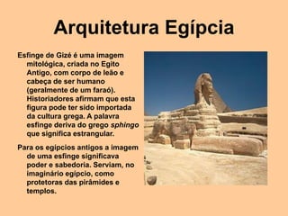 Arquitetura Egípcia
Esfinge de Gizé é uma imagem
mitológica, criada no Egito
Antigo, com corpo de leão e
cabeça de ser humano
(geralmente de um faraó).
Historiadores afirmam que esta
figura pode ter sido importada
da cultura grega. A palavra
esfinge deriva do grego sphingo
que significa estrangular.
Para os egípcios antigos a imagem
de uma esfinge significava
poder e sabedoria. Serviam, no
imaginário egípcio, como
protetoras das pirâmides e
templos.
 