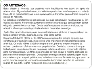OS ARTESÃOS:
Essa classe é formada por pessoas com habilidades em todos os tipos de
artesanatos. Alguns trabalhavam em aldeias e produziam artefatos para o comércio
local. Já os mais habilidosos, eram convocados a trabalhar para o Faraó ou para a
classe da nobreza.
Os artesãos eram formados por pessoas que não trabalhavam nas lavouras ou em
outras atividades. Foram eles juntamente com os escribas que conseguiram deixar
o legado que conhecemos hoje. Desde artefatos pequenos até os maiores, os
artesãos são responsáveis por toda a beleza decorativa do antigo
Egito. Usavam instrumentos que foram retratados em pinturas e que resistiram ao
tempo como; Formão, machado, serra, arco entre outros
Segundo MILLARD (1975, p. 38, 39) “A vasta maioria dos antigos egípcios era
constituída por camponeses, mas existia uma importante minoria formada pelos
artesãos. Os mais hábeis trabalhavam para o rei, para os templos ou para os
nobres, que tinham oficinas nas suas propriedades. Contudo, houve outros que
trabalhavam tranquilamente nas pequenas cidades e aldeias, produzindo objetos
para mercados locais. Os filhos dos artesãos deviam seguir a mesma profissão do
pais e serem treinados por eles. Os rapazes começavam sua aprendizagem muito
cedo.tinham que adquirir prática para trabalhar com suas ferramentas, que eram de
cobre, bronze ou pedra, com cabos de marfim.Aprendiam também as inúmeras
regras da sua arte.Regras rígidas dos pintores e escultores[...]

 