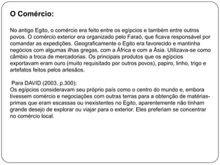 O Comércio:
No antigo Egito, o comércio era feito entre os egípcios e também entre outros
povos. O comércio exterior era organizado pelo Faraó, que ficava responsável por
comandar as expedições. Geograficamente o Egito era favorecido e mantinha
negócios com algumas ilhas gregas, com a África e com a Ásia. Utilizava-se como
câmbio a troca de mercadorias. Os principais produtos que os egípcios
exportavam eram ouro (muito requisitado por outros povos), papiro, linho, trigo e
artefatos feitos pelos artesãos.
Para DAVID (2003, p.300):
Os egípcios consideravam seu próprio país como o centro do mundo e, embora
tivessem comércio e negociações com outras terras para a obtenção de matériasprimas que eram escassas ou inexistentes no Egito, aparentemente não tinham
grande desejo de explorar ou viajar para o exterior. Eles preferiam se concentrar
no comércio local.

 