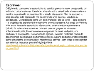 Escravos:
O Egito não conheceu a escravidão no sentido greco-romano, designando um
indivíduo privado de sua liberdade, vivendo sob a autoridade absoluta de um
mestre, seja devido ao nascimento – sendo ele mesmo filho de escravo –,
seja após ter sido capturado (no decorrer de uma guerra), vendido ou
condenado. Considerado como um bem material, ele se torna – para sempre
– a propriedade explorável e negociável de outra pessoa. Ao longo do Vale do
Nilo, essa forma de escravidão não ocorreu antes da época ptolomaica
(século IV antes da nossa era), data em que os gregos se tornaram
soberanos do país, levando com eles algumas de suas tradições, em
particular a escravidão. Na sociedade egípcia, existiam múltiplos níveis de
dependência que ligavam os homens entre si. Alguns podiam ser identificados
como uma forma de escravidão, mesmo que estives- sem longe de responder
aos critérios impostos pela definição jurídica.
http://www2.uol.com.br/historiaviva/artigos/especial_egito_cativos_sim_escrav
os_nao.html

 