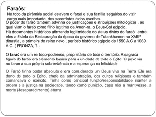Faraós:
No topo da pirâmide social estavam o faraó e sua família seguidos do vizir,
cargo mais importante, dos sacerdotes e dos escribas.
O poder do faraó também advinha de justificações e atribuições mitológicas , ao
qual viam o faraó como filho legitimo de Amon-ra, o Deus-Sol egípcio.
Há documentos históricos afirmando legitimidade do status divino do faraó , entre
eles a Estela da Restauração da época do governo de Tutankhamon na XVIIIª
dinastia , a primeira do reino novo , período histórico egípcio de 1550 A.C a 1069
A.C. ( FRONZA, ? ).
O faraó era um rei todo-poderoso, proprietário de todo o território. A sagrada
figura do faraó era elemento básico para a unidade de todo o Egito. O povo via
no faraó a sua própria sobrevivência e a esperança na felicidade.
O Faraó tinha poder absoluto e era considerado um Deus vivo na Terra. Ele era
dono de todo o Egito, chefe da administração, dos cultos religiosos e também
comandava o exército. Tinha como principal função/responsabilidade manter a
ordem e a justiça na sociedade, tendo como punição, caso não a mantivesse, a
morte (desaparecimento) eterna.

 