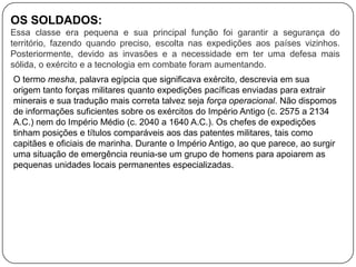 OS SOLDADOS:
Essa classe era pequena e sua principal função foi garantir a segurança do
território, fazendo quando preciso, escolta nas expedições aos países vizinhos.
Posteriormente, devido as invasões e a necessidade em ter uma defesa mais
sólida, o exército e a tecnologia em combate foram aumentando.
O termo mesha, palavra egípcia que significava exército, descrevia em sua
origem tanto forças militares quanto expedições pacíficas enviadas para extrair
minerais e sua tradução mais correta talvez seja força operacional. Não dispomos
de informações suficientes sobre os exércitos do Império Antigo (c. 2575 a 2134
A.C.) nem do Império Médio (c. 2040 a 1640 A.C.). Os chefes de expedições
tinham posições e títulos comparáveis aos das patentes militares, tais como
capitães e oficiais de marinha. Durante o Império Antigo, ao que parece, ao surgir
uma situação de emergência reunia-se um grupo de homens para apoiarem as
pequenas unidades locais permanentes especializadas.

 