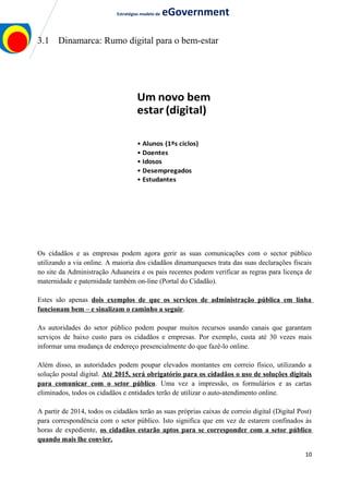 Estratégias modelo de eGovernment
3.1 Dinamarca: Rumo digital para o bem-estar
Acabar com a
impressão e
as cartas
• Cidadãos
• Empresas
Um novo bem
estar (digital)
• Alunos (1ºs ciclos)
• Doentes
• Idosos
• Desempregados
• Estudantes
Soluções digitais
para uma
colaboração
pública mais
próxima
• Infraestruturas
• Dados partilhados
• Legislação
• Gestão
Os cidadãos e as empresas podem agora gerir as suas comunicações com o sector público
utilizando a via online. A maioria dos cidadãos dinamarqueses trata das suas declarações fiscais
no site da Administração Aduaneira e os pais recentes podem verificar as regras para licença de
maternidade e paternidade também on-line (Portal do Cidadão).
Estes são apenas dois exemplos de que os serviços de administração pública em linha
funcionam bem – e sinalizam o caminho a seguir.
As autoridades do setor público podem poupar muitos recursos usando canais que garantam
serviços de baixo custo para os cidadãos e empresas. Por exemplo, custa até 30 vezes mais
informar uma mudança de endereço presencialmente do que fazê-lo online.
Além disso, as autoridades podem poupar elevados montantes em correio físico, utilizando a
solução postal digital. Até 2015, será obrigatório para os cidadãos o uso de soluções digitais
para comunicar com o setor público. Uma vez a impressão, os formulários e as cartas
eliminados, todos os cidadãos e entidades terão de utilizar o auto-atendimento online.
A partir de 2014, todos os cidadãos terão as suas próprias caixas de correio digital (Digital Post)
para correspondência com o setor público. Isto significa que em vez de estarem confinados às
horas de expediente, os cidadãos estarão aptos para se corresponder com a setor público
quando mais lhe convier.
10
 