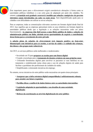 Estratégias modelo de eGovernment
Este importante passo para o eGovernment exigirá consideráveis alterações à forma como as
autoridades públicas trabalham e a um certo grau de adaptação por parte dos cidadãos. No
entanto, a transição será gradual e ocorrerá à medida que soluções «amigáveis» de governo
eletrónico sejam introduzidas em cada vez mais áreas. Será disponibilizada ajuda para os
cidadãos com dificuldades em utilizar as novas soluções.
Para as empresas, todas as comunicações relevantes ocorrem em formato digital desde final de
2012. Isso significa que as empresas apresentam todos os seus relatórios em formato digital às
autoridades públicas desde que a legislação e as soluções necessárias estão em pleno
funcionamento. As empresas têm fácil acesso a uma fileira pública de dados e soluções de
administração pública em linha, abrindo novas oportunidades de negócio e contribuindo
dessa forma para o crescimento do setor privado.
A adoção plena de soluções de eGovernment terá impacto positivo no bem-estar
dinamarquês com iniciativas para as escolas, o serviço de saúde e o cuidado das crianças,
dos idosos e dos grupos mais vulneráveis.
Até 2015, os serviços públicos serão melhorados e modernizados:
• Investindo em TI para preparar as escolas para um futuro digital;
• Usando a tecnologia para o tratamento de doentes crónicos em suas próprias casas;
• Utilizando ferramentas digitais para envolver os pacientes (e suas famílias) no seu
tratamento e estabelecendo metas claras para o uso de soluções digitais de saúde para
facilitar o quotidiano dos profissionais de cuidados de saúde;
• Simplificando e otimizando iniciativas de emprego.
No entanto, novas iniciativas do setor público serão necessárias em quatro áreas principais:
• Assegurar que a infra estrutura digital compartilhada é suficientemente robusta
para atender aos futuro requisitos;
• Partilha eficaz e confiável de dados básicos entre as autoridades intermédias;
• Legislação adaptada às oportunidades e aos desafios de uma sociedade
digitalizada;
• Reforço da coordenação ao nível da digitalização do setor público.
11
 
