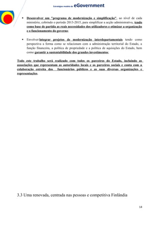 Estratégias modelo de eGovernment
 Desenvolver um "programa de modernização e simplificação", ao nível de cada
ministério, cobrindo o período 2013-2015, para simplificar a acção administrativa, tendo
como base de partida as reais necessidades dos utilizadores e otimizar a organização
e o funcionamento do governo;
 Envolver/integrar projetos de modernização interdepartamentais tendo como
perspectiva a forma como se relacionam com a administração territorial do Estado, a
função financeira, a política de propriedade e a política de aquisições do Estado, bem
como garantir a sustentabilidade dos grandes investimentos;
Todo este trabalho será realizado com todos os parceiros do Estado, incluindo as
associações que representam as autoridades locais e os parceiros sociais e conta com a
colaboração estreita dos funcionários públicos e as suas diversas organizações e
representações.
3.3 Uma renovada, centrada nas pessoas e competitiva Finlândia
14
 