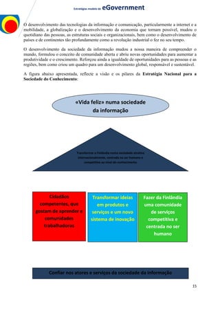 Estratégias modelo de eGovernment
O desenvolvimento das tecnologias da informação e comunicação, particularmente a internet e a
mobilidade, a globalização e o desenvolvimento da economia que tornam possível, mudou o
quotidiano das pessoas, as estruturas sociais e organizacionais, bem como o desenvolvimento de
países e de continentes tão profundamente como a revolução industrial o fez no seu tempo.
O desenvolvimento da sociedade da informação mudou a nossa maneira de compreender o
mundo, formulou o conceito de comunidade aberta e abriu novas oportunidades para aumentar a
produtividade e o crescimento. Reforçou ainda a igualdade de oportunidades para as pessoas e as
regiões, bem como criou um quadro para um desenvolvimento global, responsável e sustentável.
A figura abaixo apresentada, reflecte a visão e os pilares da Estratégia Nacional para a
Sociedade do Conhecimento:
15
Transformar a Finlândia numa sociedade atrativa
internacionalmente, centrada no ser humano e
competitiva ao nível do conhecimento
«Vida feliz» numa sociedade
da informação
Cidadãos
competentes, que
gostam de aprender e
comunidades
trabalhadoras
Transformar ideias
em produtos e
serviços e um novo
sistema de inovação
Fazer da Finlândia
uma comunidade
de serviços
competitiva e
centrada no ser
humano
Confiar nos atores e serviços da sociedade da informação
 