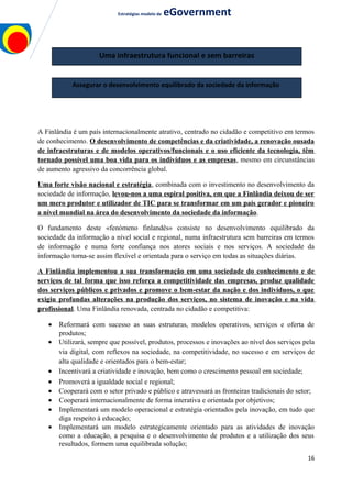 Estratégias modelo de eGovernment
A Finlândia é um país internacionalmente atrativo, centrado no cidadão e competitivo em termos
de conhecimento. O desenvolvimento de competências e da criatividade, a renovação ousada
de infraestruturas e de modelos operativos/funcionais e o uso eficiente da tecnologia, têm
tornado possível uma boa vida para os indivíduos e as empresas, mesmo em circunstâncias
de aumento agressivo da concorrência global.
Uma forte visão nacional e estratégia, combinada com o investimento no desenvolvimento da
sociedade de informação, levou-nos a uma espiral positiva, em que a Finlândia deixou de ser
um mero produtor e utilizador de TIC para se transformar em um país gerador e pioneiro
a nível mundial na área do desenvolvimento da sociedade da informação.
O fundamento deste «fenómeno finlandês» consiste no desenvolvimento equilibrado da
sociedade da informação a nível social e regional, numa infraestrutura sem barreiras em termos
de informação e numa forte confiança nos atores sociais e nos serviços. A sociedade da
informação torna-se assim flexível e orientada para o serviço em todas as situações diárias.
A Finlândia implementou a sua transformação em uma sociedade do conhecimento e de
serviços de tal forma que isso reforça a competitividade das empresas, produz qualidade
dos serviços públicos e privados e promove o bem-estar da nação e dos indivíduos, o que
exigiu profundas alterações na produção dos serviços, no sistema de inovação e na vida
profissional. Uma Finlândia renovada, centrada no cidadão e competitiva:
• Reformará com sucesso as suas estruturas, modelos operativos, serviços e oferta de
produtos;
• Utilizará, sempre que possível, produtos, processos e inovações ao nível dos serviços pela
via digital, com reflexos na sociedade, na competitividade, no sucesso e em serviços de
alta qualidade e orientados para o bem-estar;
• Incentivará a criatividade e inovação, bem como o crescimento pessoal em sociedade;
• Promoverá a igualdade social e regional;
• Cooperará com o setor privado e público e atravessará as fronteiras tradicionais do setor;
• Cooperará internacionalmente de forma interativa e orientada por objetivos;
• Implementará um modelo operacional e estratégia orientados pela inovação, em tudo que
diga respeito à educação;
• Implementará um modelo estrategicamente orientado para as atividades de inovação
como a educação, a pesquisa e o desenvolvimento de produtos e a utilização dos seus
resultados, formem uma equilibrada solução;
16
Uma infraestrutura funcional e sem barreiras
Assegurar o desenvolvimento equilibrado da sociedade da informação
 