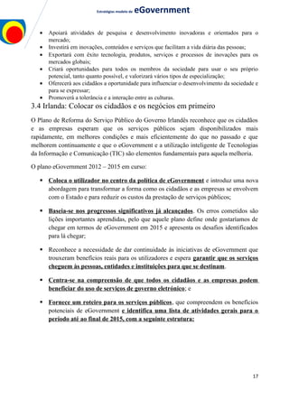 Estratégias modelo de eGovernment
• Apoiará atividades de pesquisa e desenvolvimento inovadoras e orientados para o
mercado;
• Investirá em inovações, conteúdos e serviços que facilitam a vida diária das pessoas;
• Exportará com êxito tecnologia, produtos, serviços e processos de inovações para os
mercados globais;
• Criará oportunidades para todos os membros da sociedade para usar o seu próprio
potencial, tanto quanto possível, e valorizará vários tipos de especialização;
• Oferecerá aos cidadãos a oportunidade para influenciar o desenvolvimento da sociedade e
para se expressar;
• Promoverá a tolerância e a interação entre as culturas.
3.4 Irlanda: Colocar os cidadãos e os negócios em primeiro
O Plano de Reforma do Serviço Público do Governo Irlandês reconhece que os cidadãos
e as empresas esperam que os serviços públicos sejam disponibilizados mais
rapidamente, em melhores condições e mais eficientemente do que no passado e que
melhorem continuamente e que o eGovernment e a utilização inteligente de Tecnologias
da Informação e Comunicação (TIC) são elementos fundamentais para aquela melhoria.
O plano eGovernment 2012 – 2015 em curso:
 Coloca o utilizador no centro da política de eGovernment e introduz uma nova
abordagem para transformar a forma como os cidadãos e as empresas se envolvem
com o Estado e para reduzir os custos da prestação de serviços públicos;
 Baseia-se nos progressos significativos já alcançados. Os erros cometidos são
lições importantes aprendidas, pelo que aquele plano define onde gostaríamos de
chegar em termos de eGovernment em 2015 e apresenta os desafios identificados
para lá chegar;
 Reconhece a necessidade de dar continuidade às iniciativas de eGovernment que
trouxeram benefícios reais para os utilizadores e espera garantir que os serviços
cheguem às pessoas, entidades e instituições para que se destinam.
 Centra-se na compreensão de que todos os cidadãos e as empresas podem
beneficiar do uso de serviços de governo eletrónico; e
 Fornece um roteiro para os serviços públicos, que compreendem os benefícios
potenciais de eGovernment e identifica uma lista de atividades gerais para o
período até ao final de 2015, com a seguinte estrutura:
17
 