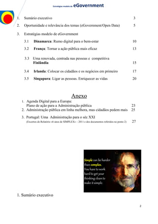 Estratégias modelo de eGovernment
1. Sumário executivo 3
2. Oportunidade e relevância dos temas (eGovernment/Open Data) 5
3. Estratégias modelo de eGovernment
3.1 Dinamarca: Rumo digital para o bem-estar 10
3.2 França: Tornar a ação pública mais eficaz 13
3.3 Uma renovada, centrada nas pessoas e competitiva
Finlândia 15
3.4 Irlanda: Colocar os cidadãos e os negócios em primeiro 17
3.5 Singapura: Ligar as pessoas. Enriquecer as vidas 20
Anexo
1. Agenda Digital para a Europa:
Plano de ação para a Administração pública 23
2. Administração pública em linha melhora, mas cidadãos pedem mais 25
3. Portugal: Uma Administração para o séc XXI
(Excertos do Relatório «6 anos de SIMPLEX» – 2011 e dos documentos referidos no ponto 2) 27
1. Sumário executivo
2
 