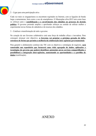 Estratégias modelo de eGovernment
2 – Ligar para uma participação ativa
Cada vez mais os singapurianos se encontram registados na Internet, com as ligações de banda
larga a aumentaram, bem como o uso de smartphones. O Masterplan eGov2015 tem como base
os esforços para a sensibilização e o envolvimento dos cidadãos no processo de decisão
política. O governo pretende ampliar e aprofundar esforços no sentido de utilizar melhor e
experimentar novas formas de sabedoria e de recursos dos cidadãos.
3 – Catalisar a transformação de todo o governo
No coração de um Governo colaborativo está uma força de trabalho eficaz e inovadora. Para
conseguir alcançar este objectivo, o Governo vai projetar a próxima geração de infra-
estrutura de forma que permita a melhoria da colaboração inter agências governamentais.
Para garantir o alinhamento contínuo das TIC com os objetivos e estratégias de negócios, será
construído um repositório que fornecerá uma visão agregada de dados, aplicações e
tecnologias do governo que poderá identificar potenciais novos serviços compartilhados e
possibilitará a integração inter-agências, aumentando as oportunidades e a partilha de
dados (reutilização).
ANEXO
22
 