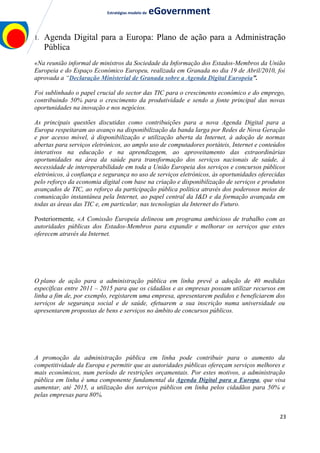 Estratégias modelo de eGovernment
1. Agenda Digital para a Europa: Plano de ação para a Administração
Pública
«Na reunião informal de ministros da Sociedade da Informação dos Estados-Membros da União
Europeia e do Espaço Económico Europeu, realizada em Granada no dia 19 de Abril/2010, foi
aprovada a “Declaração Ministerial de Granada sobre a Agenda Digital Europeia”.
Foi sublinhado o papel crucial do sector das TIC para o crescimento económico e do emprego,
contribuindo 50% para o crescimento da produtividade e sendo a fonte principal das novas
oportunidades na inovação e nos negócios.
As principais questões discutidas como contribuições para a nova Agenda Digital para a
Europa respeitaram ao avanço na disponibilização da banda larga por Redes de Nova Geração
e por acesso móvel, à disponibilização e utilização aberta da Internet, à adoção de normas
abertas para serviços eletrónicos, ao amplo uso de computadores portáteis, Internet e conteúdos
interativos na educação e na aprendizagem, ao aproveitamento das extraordinárias
oportunidades na área da saúde para transformação dos serviços nacionais de saúde, à
necessidade de interoperabilidade em toda a União Europeia dos serviços e concursos públicos
eletrónicos, à confiança e segurança no uso de serviços eletrónicos, às oportunidades oferecidas
pelo reforço da economia digital com base na criação e disponibilização de serviços e produtos
avançados de TIC, ao reforço da participação pública política através dos poderosos meios de
comunicação instantânea pela Internet, ao papel central da I&D e da formação avançada em
todas as áreas das TIC e, em particular, nas tecnologias da Internet do Futuro.
Posteriormente, «A Comissão Europeia delineou um programa ambicioso de trabalho com as
autoridades públicas dos Estados-Membros para expandir e melhorar os serviços que estes
oferecem através da Internet.
O plano de ação para a administração pública em linha prevê a adoção de 40 medidas
específicas entre 2011 – 2015 para que os cidadãos e as empresas possam utilizar recursos em
linha a fim de, por exemplo, registarem uma empresa, apresentarem pedidos e beneficiarem dos
serviços de segurança social e de saúde, efetuarem a sua inscrição numa universidade ou
apresentarem propostas de bens e serviços no âmbito de concursos públicos.
A promoção da administração pública em linha pode contribuir para o aumento da
competitividade da Europa e permitir que as autoridades públicas ofereçam serviços melhores e
mais económicos, num período de restrições orçamentais. Por estes motivos, a administração
pública em linha é uma componente fundamental da Agenda Digital para a Europa, que visa
aumentar, até 2015, a utilização dos serviços públicos em linha pelos cidadãos para 50% e
pelas empresas para 80%.
23
 