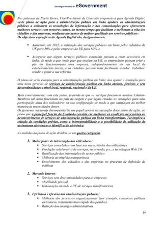 Estratégias modelo de eGovernment
Nas palavras de Neelie Kroes, Vice-Presidente da Comissão responsável pela Agenda Digital,
«este plano de ação para a administração pública em linha ajudará as administrações
públicas a utilizarem as tecnologias da informação e das comunicações para oferecerem
melhores serviços com menores custos, ao mesmo tempo que facilitam e melhoram a vida dos
cidadãos e das empresas, mediante um acesso de melhor qualidade aos serviços públicos».
Os objectivos específicos da Agenda Digital são, designadamente:
 Aumentar, até 2015, a utilização dos serviços públicos em linha pelos cidadãos da
UE para 50% e pelas empresas da UE para 80%, e
 Assegurar que alguns serviços públicos essenciais passam a estar acessíveis em
linha, de modo a que, onde quer que estejam na UE, os empresários possam criar e
pôr em funcionamento uma empresa, independentemente do seu local de
estabelecimento inicial, e os cidadãos possam mais facilmente estudar, trabalhar,
residir e gozar a sua reforma.
O plano de ação europeu para a administração pública em linha visa apoiar a transição para
uma nova geração de serviços de administração pública em linha abertos, flexíveis e sem
descontinuidades a nível local, regional, nacional e da UE.
Mais concretamente, com este plano, pretende-se que os serviços funcionem noutros Estados-
Membros tal como funcionam no país de origem e que sejam criadas as condições para uma
participação ativa dos utilizadores na sua configuração de modo a que satisfaçam da melhor
maneira as necessidades destes.
Os governos nacionais desempenharão um papel central na execução deste plano de ação, ao
passo que a principal função da Comissão consiste em melhorar as condições necessárias ao
desenvolvimento de serviços de administração pública em linha transfronteiras. Tal implica a
criação de condições prévias, como a interoperabilidade e a possibilidade de utilização de
assinaturas eletrónicas e identificação eletrónica.
As medidas do plano de ação dividem-se em quatro categorias:
1. Maior poder de intervenção dos utilizadores:
 Serviços concebidos com base nas necessidades dos utilizadores
 Produção colaborativa de serviços, recorrendo, p.e., a tecnologias Web 2.0
 Reutilização das informações do sector público
 Melhoria ao nível da transparência
 Envolvimento dos cidadãos e das empresas no processo de definição de
políticas
2. Mercado Interno:
 Serviços sem descontinuidades para as empresas
 Mobilidade pessoal
 Instauração em toda a UE de serviços transfronteiras
3. Eficiência e eficácia das administrações públicas:
 Melhoria dos processos organizacionais (por exemplo, concursos públicos
eletrónicos, tratamento mais rápido dos pedidos)
 Redução dos encargos administrativos
24
 