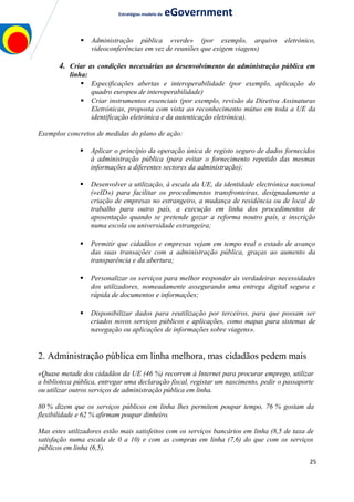 Estratégias modelo de eGovernment
 Administração pública «verde» (por exemplo, arquivo eletrónico,
videoconferências em vez de reuniões que exigem viagens)
4. Criar as condições necessárias ao desenvolvimento da administração pública em
linha:
 Especificações abertas e interoperabilidade (por exemplo, aplicação do
quadro europeu de interoperabilidade)
 Criar instrumentos essenciais (por exemplo, revisão da Diretiva Assinaturas
Eletrónicas, proposta com vista ao reconhecimento mútuo em toda a UE da
identificação eletrónica e da autenticação eletrónica).
Exemplos concretos de medidas do plano de ação:
 Aplicar o princípio da operação única de registo seguro de dados fornecidos
à administração pública (para evitar o fornecimento repetido das mesmas
informações a diferentes sectores da administração);
 Desenvolver a utilização, à escala da UE, da identidade electrónica nacional
(«eID») para facilitar os procedimentos transfronteiras, designadamente a
criação de empresas no estrangeiro, a mudança de residência ou de local de
trabalho para outro país, a execução em linha dos procedimentos de
aposentação quando se pretende gozar a reforma noutro país, a inscrição
numa escola ou universidade estrangeira;
 Permitir que cidadãos e empresas vejam em tempo real o estado de avanço
das suas transações com a administração pública, graças ao aumento da
transparência e da abertura;
 Personalizar os serviços para melhor responder às verdadeiras necessidades
dos utilizadores, nomeadamente assegurando uma entrega digital segura e
rápida de documentos e informações;
 Disponibilizar dados para reutilização por terceiros, para que possam ser
criados novos serviços públicos e aplicações, como mapas para sistemas de
navegação ou aplicações de informações sobre viagens».
2. Administração pública em linha melhora, mas cidadãos pedem mais
«Quase metade dos cidadãos da UE (46 %) recorrem à Internet para procurar emprego, utilizar
a biblioteca pública, entregar uma declaração fiscal, registar um nascimento, pedir o passaporte
ou utilizar outros serviços de administração pública em linha.
80 % dizem que os serviços públicos em linha lhes permitem poupar tempo, 76 % gostam da
flexibilidade e 62 % afirmam poupar dinheiro.
Mas estes utilizadores estão mais satisfeitos com os serviços bancários em linha (8,5 de taxa de
satisfação numa escala de 0 a 10) e com as compras em linha (7,6) do que com os serviços
públicos em linha (6,5).
25
 